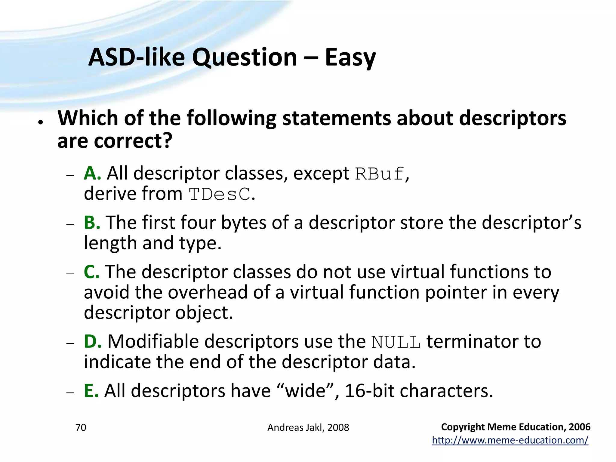 ASD-like Question – Easy Which of the following statements about descriptors are correct?A. All descriptor classes, except RBuf, derive from TDesC.B. The first four bytes of a descriptor store the descriptor’s length and type.C. The descriptor classes do not use virtual functions to avoid the overhead of a virtual function pointer in every descriptor object.D. Modifiable descriptors use the NULL terminator to indicate the end of the descriptor data.E. All descriptors have “wide”, 16-bit characters.Andreas Jakl, 200870Copyright Meme Education, 2006http://www.meme-education.com/