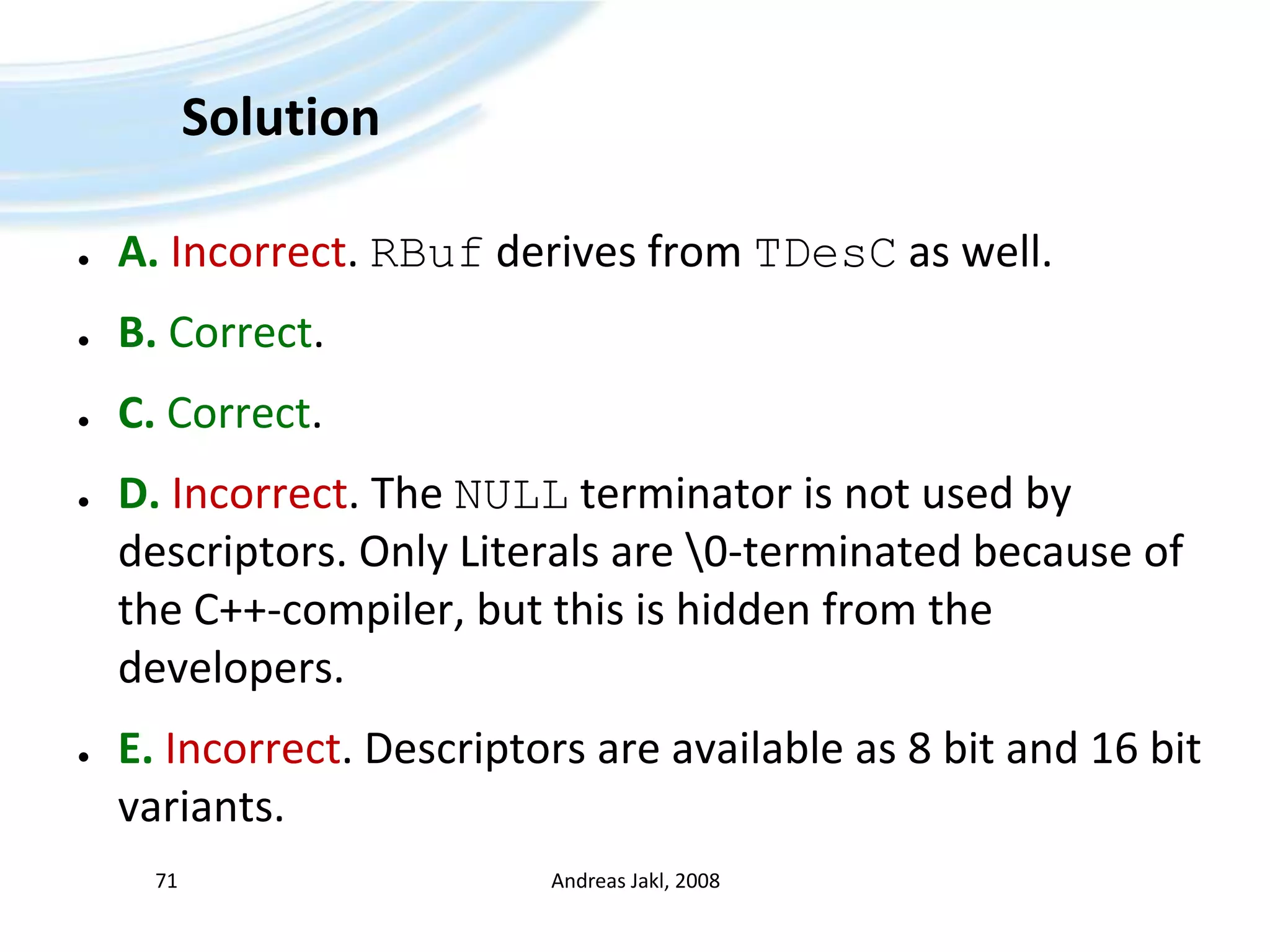 SolutionA.Incorrect. RBuf derives from TDesC as well.B. Correct.C. Correct.D. Incorrect. The NULL terminator is not used by descriptors. Only Literals are \0-terminated because of the C++-compiler, but this is hidden from the developers.E. Incorrect. Descriptors are available as 8 bit and 16 bit variants.Andreas Jakl, 200871