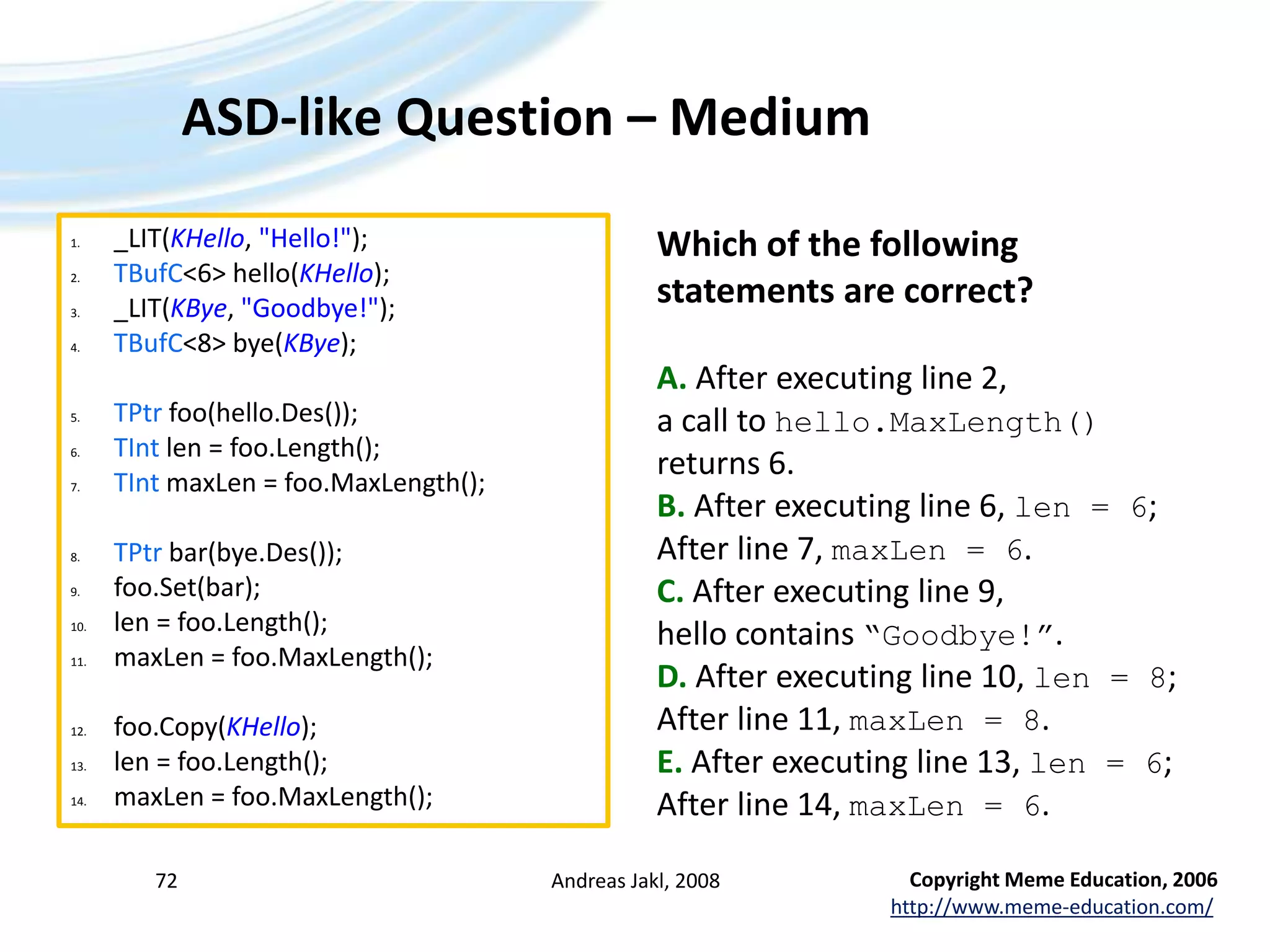 ASD-like Question – MediumAndreas Jakl, 200872_LIT(KHello, &quot;Hello!&quot;);TBufC&lt;6&gt; hello(KHello);_LIT(KBye, &quot;Goodbye!&quot;);TBufC&lt;8&gt; bye(KBye);TPtrfoo(hello.Des());TIntlen = foo.Length();TIntmaxLen = foo.MaxLength();TPtr bar(bye.Des());foo.Set(bar);len = foo.Length();maxLen = foo.MaxLength();foo.Copy(KHello);len = foo.Length();maxLen = foo.MaxLength();Which of the following statements are correct?A. After executing line 2, a call to hello.MaxLength() returns 6.B. After executing line 6, len = 6; After line 7, maxLen = 6.C. After executing line 9, hello contains “Goodbye!”.D. After executing line 10, len = 8; After line 11, maxLen = 8.E. After executing line 13, len = 6; After line 14, maxLen = 6.Copyright Meme Education, 2006http://www.meme-education.com/
