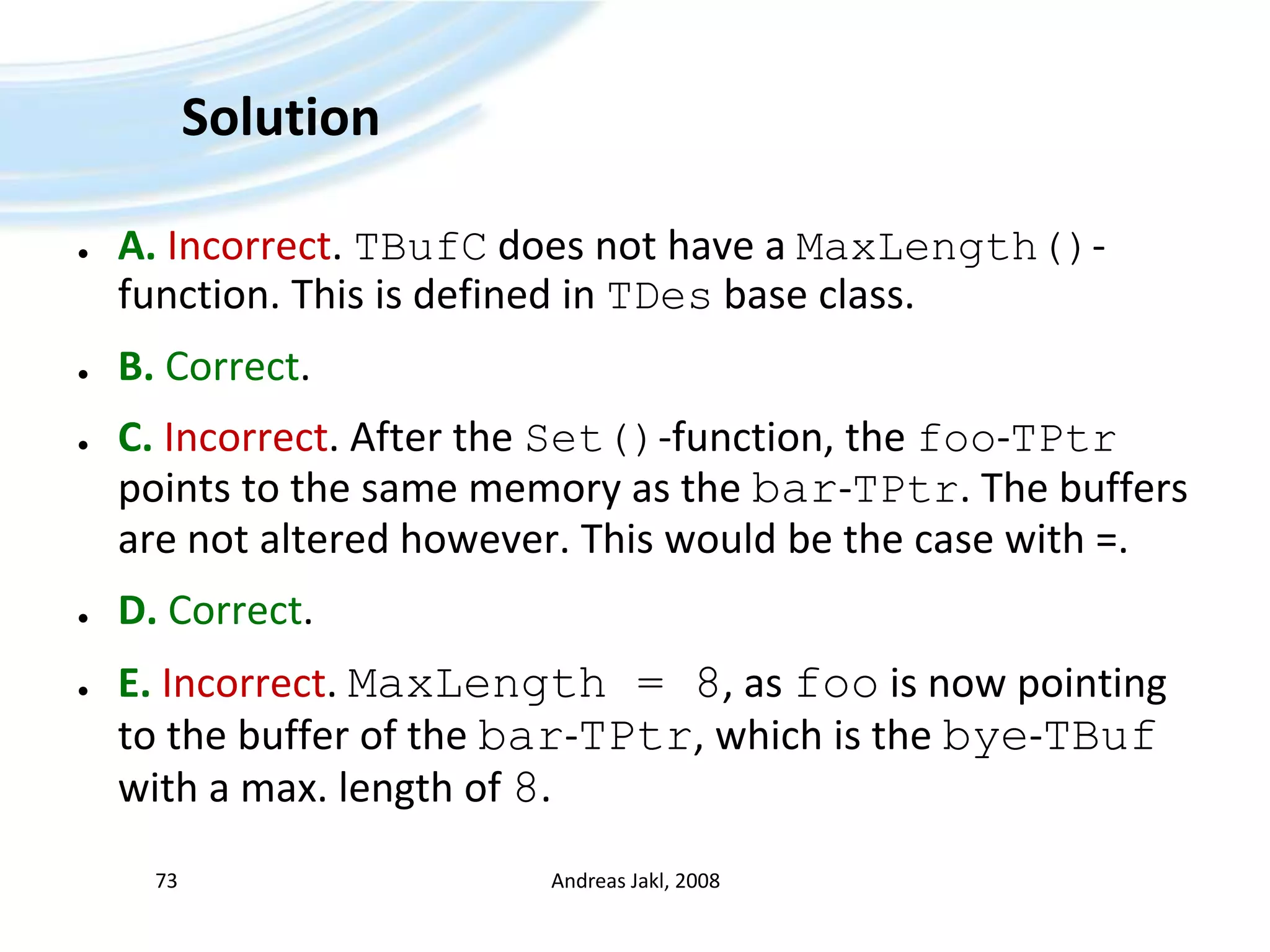 SolutionA.Incorrect. TBufC does not have a MaxLength()-function. This is defined in TDes base class.B. Correct.C. Incorrect. After the Set()-function, the foo-TPtr points to the same memory as the bar-TPtr. The buffers are not altered however. This would be the case with =.D. Correct. E. Incorrect. MaxLength = 8, as foo is now pointing to the buffer of the bar-TPtr, which is the bye-TBuf with a max. length of 8.Andreas Jakl, 200873