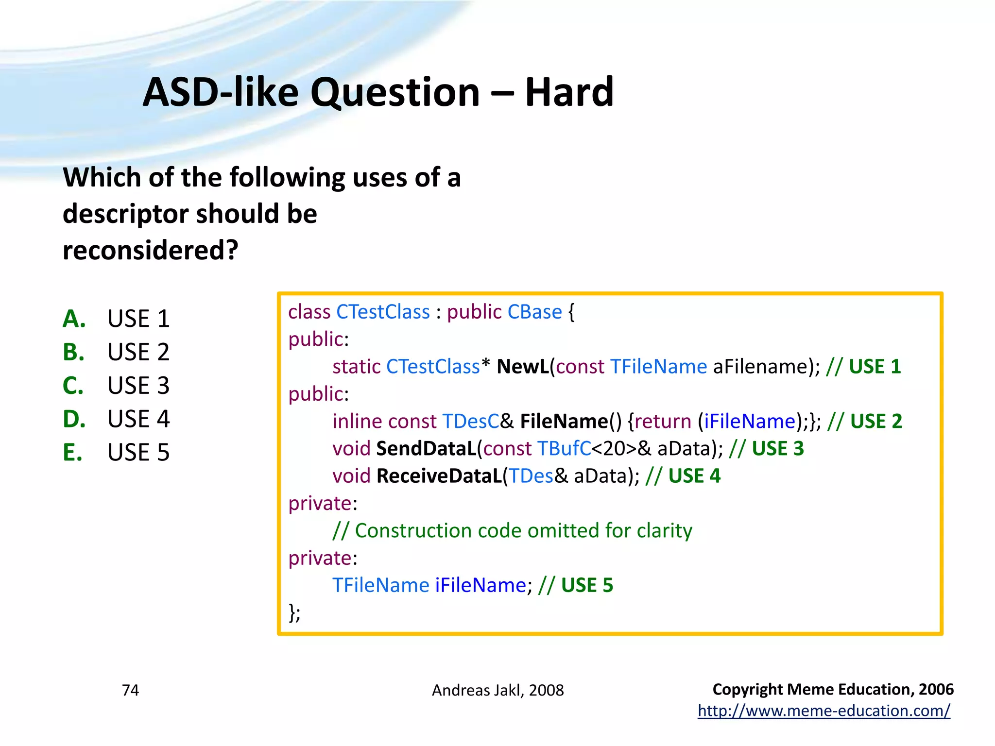 ASD-like Question – HardAndreas Jakl, 200874Which of the following uses of a descriptor should be reconsidered?A.	USE 1B.	USE 2C.	USE 3D.	USE 4E.	USE 5classCTestClass : publicCBase {public:staticCTestClass* NewL(constTFileNameaFilename); // USE 1public:inlineconstTDesC& FileName() {return (iFileName);}; // USE 2voidSendDataL(constTBufC&lt;20&gt;& aData); // USE 3voidReceiveDataL(TDes& aData); // USE 4private:	// Construction code omitted for clarityprivate:TFileNameiFileName; // USE 5};Copyright Meme Education, 2006http://www.meme-education.com/