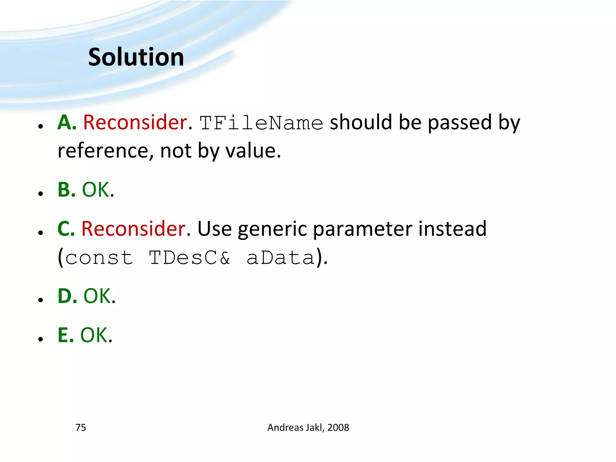 SolutionA.Reconsider. TFileName should be passed by reference, not by value. B. OK.C. Reconsider. Use generic parameter instead (const TDesC& aData).D. OK. E. OK. Andreas Jakl, 200875