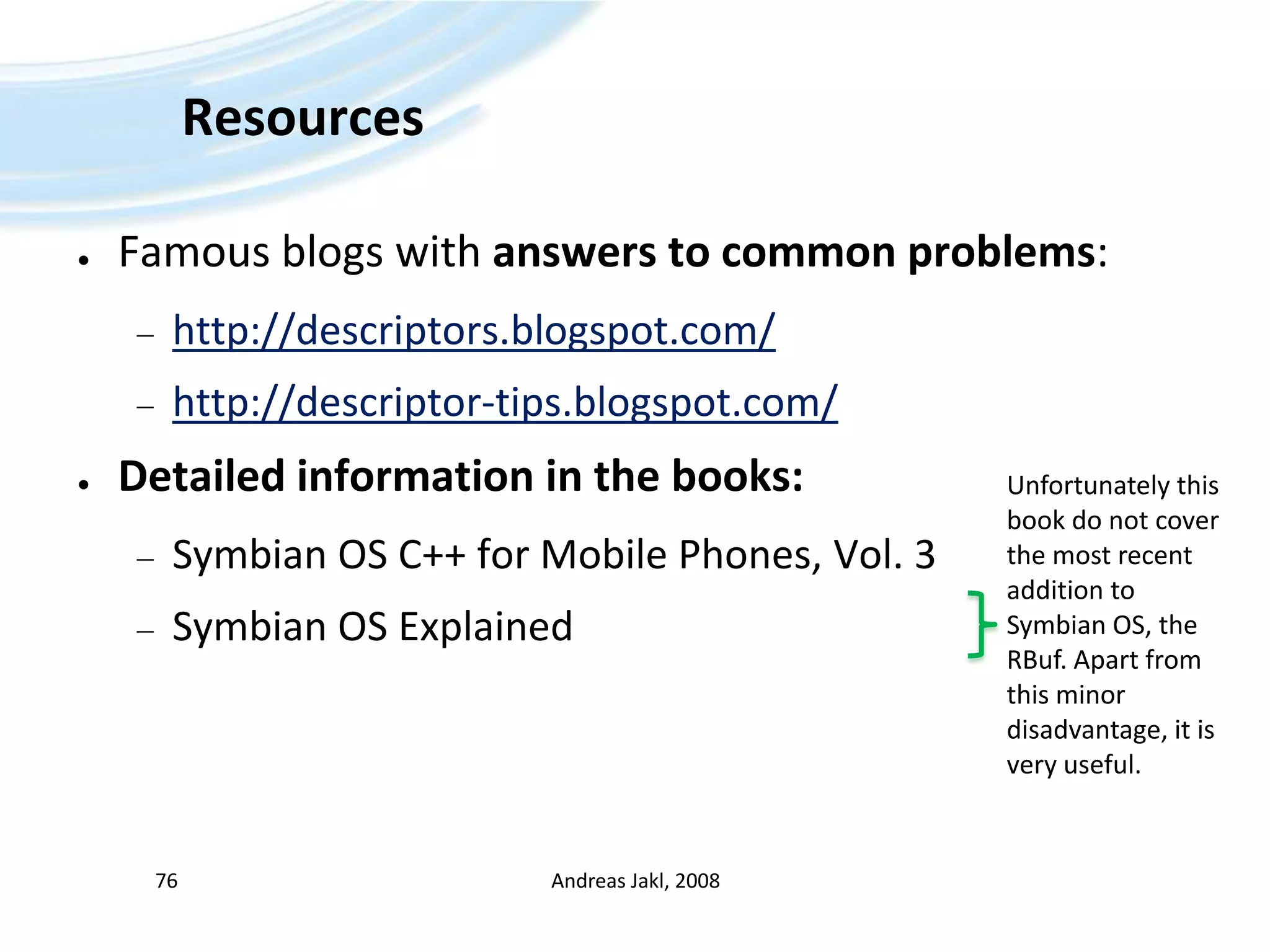 ResourcesFamous blogs with answers to common problems:http://descriptors.blogspot.com/http://descriptor-tips.blogspot.com/Detailed information in the books:Symbian OS C++ for Mobile Phones, Vol. 3Symbian OS ExplainedAndreas Jakl, 200876Unfortunately this book do not cover the most recent addition to Symbian OS, the RBuf. Apart from this minor disadvantage, it is very useful.