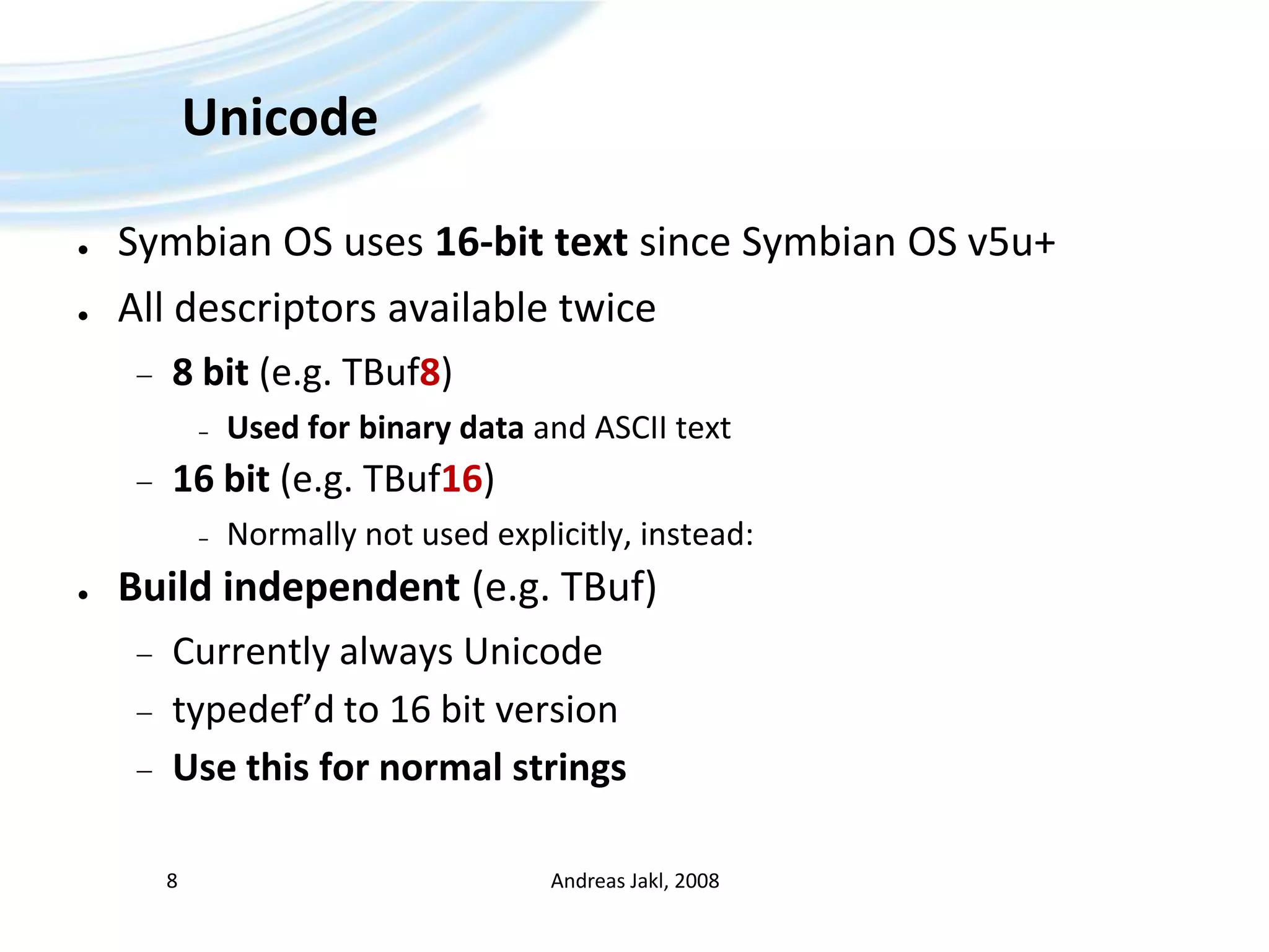 UnicodeSymbian OS uses 16-bit text since Symbian OS v5u+All descriptors available twice8 bit (e.g. TBuf8)Used for binary data and ASCII text16 bit (e.g. TBuf16)Normally not used explicitly, instead:Build independent (e.g. TBuf)Currently always Unicodetypedef’d to 16 bit versionUse this for normal stringsAndreas Jakl, 20088