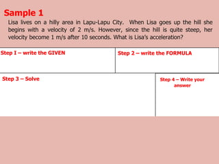 Lisa lives on a hilly area in Lapu-Lapu City. When Lisa goes up the hill she
begins with a velocity of 2 m/s. However, since the hill is quite steep, her
velocity become 1 m/s after 10 seconds. What is Lisa’s acceleration?
Sample 1
Step 4 – Write your
answer
Step 3 – Solve
Step I – write the GIVEN Step 2 – write the FORMULA
 