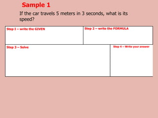 Sample 1
If the car travels 5 meters in 3 seconds, what is its
speed?
Step I – write the GIVEN Step 2 – write the FORMULA
Step 3 – Solve Step 4 – Write your answer
 