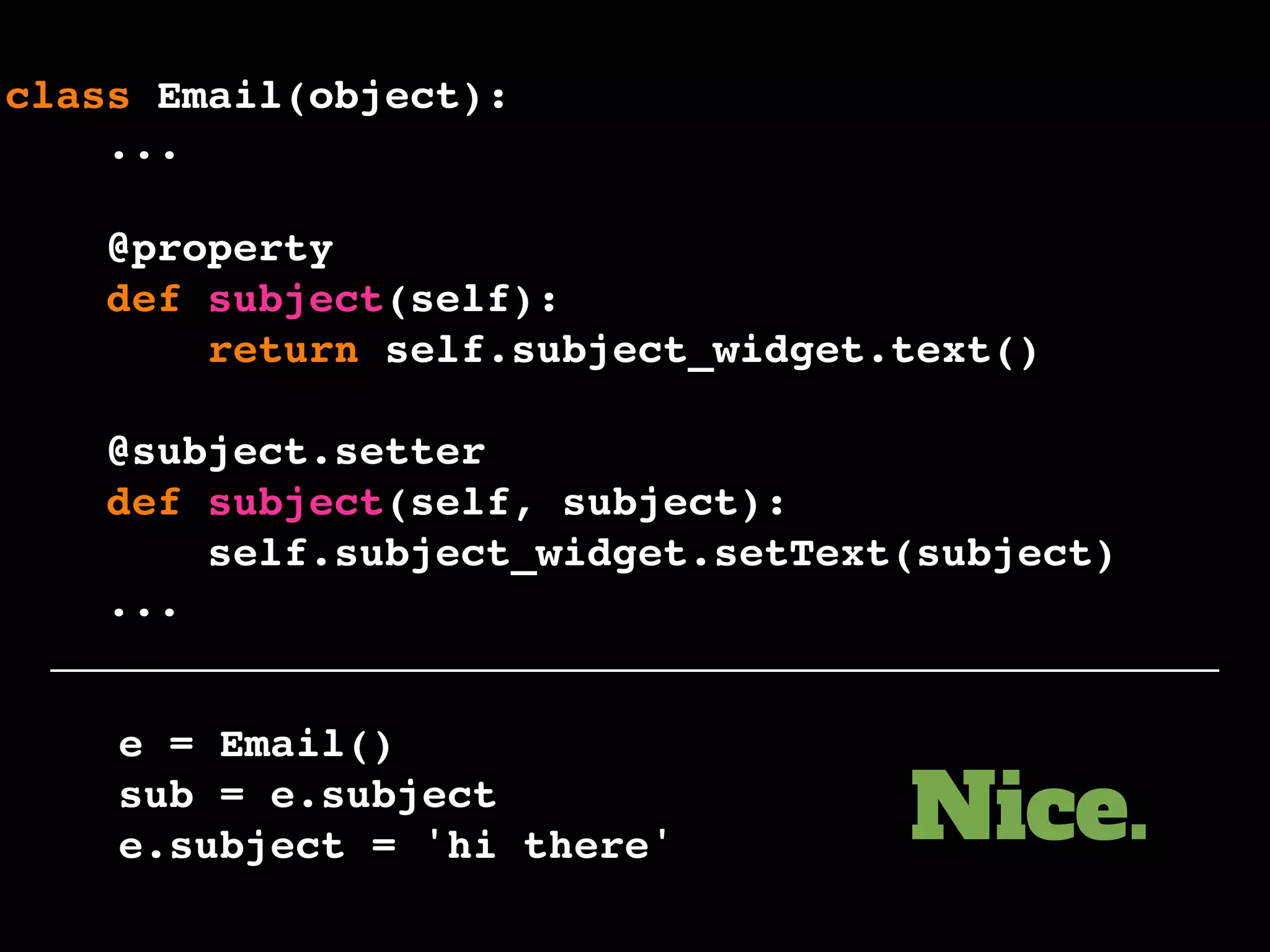 e = Email()
sub = e.subject
e.subject = 'hi there'
class Email(object):
...
@property
def subject(self):
return self.subject_widget.text()
@subject.setter
def subject(self, subject):
self.subject_widget.setText(subject)
...
Nice.
 