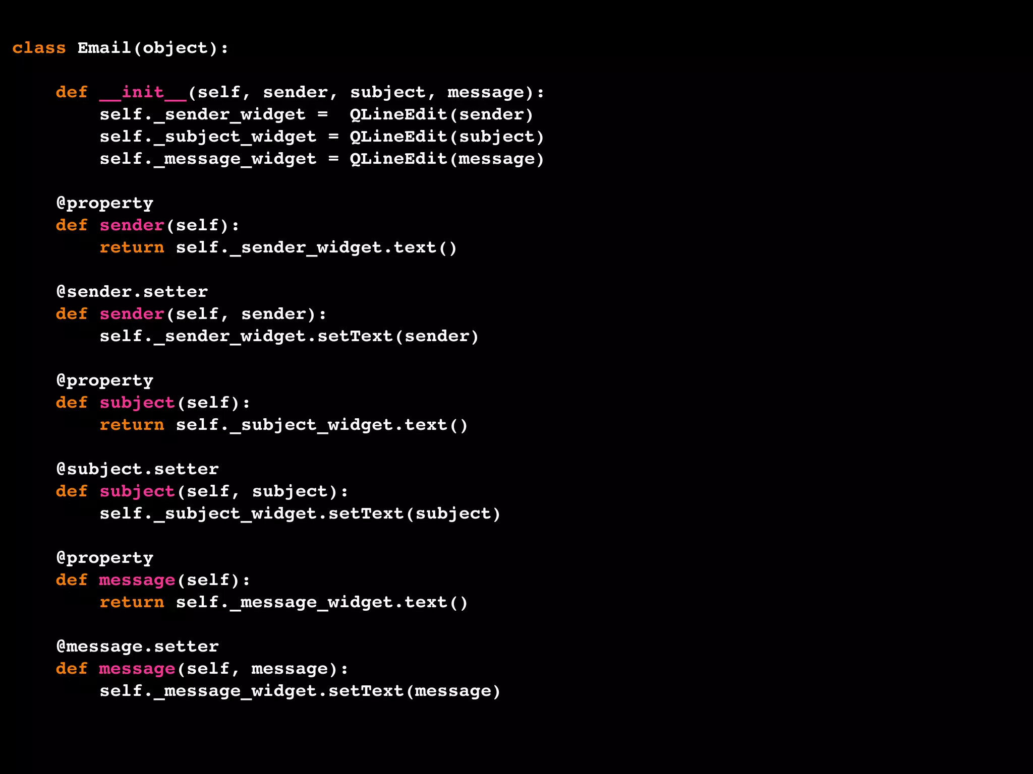 class Email(object):
def __init__(self, sender, subject, message):
self._sender_widget = QLineEdit(sender)
self._subject_widget = QLineEdit(subject)
self._message_widget = QLineEdit(message)
@property
def sender(self):
return self._sender_widget.text()
@sender.setter
def sender(self, sender):
self._sender_widget.setText(sender)
@property
def subject(self):
return self._subject_widget.text()
@subject.setter
def subject(self, subject):
self._subject_widget.setText(subject)
@property
def message(self):
return self._message_widget.text()
@message.setter
def message(self, message):
self._message_widget.setText(message)
 