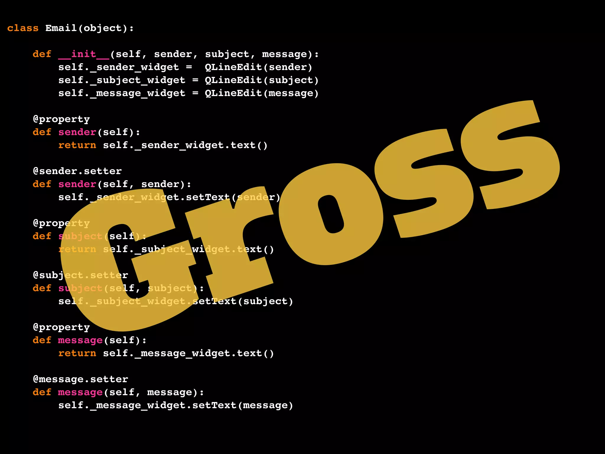 class Email(object):
def __init__(self, sender, subject, message):
self._sender_widget = QLineEdit(sender)
self._subject_widget = QLineEdit(subject)
self._message_widget = QLineEdit(message)
@property
def sender(self):
return self._sender_widget.text()
@sender.setter
def sender(self, sender):
self._sender_widget.setText(sender)
@property
def subject(self):
return self._subject_widget.text()
@subject.setter
def subject(self, subject):
self._subject_widget.setText(subject)
@property
def message(self):
return self._message_widget.text()
@message.setter
def message(self, message):
self._message_widget.setText(message)
Gross
 