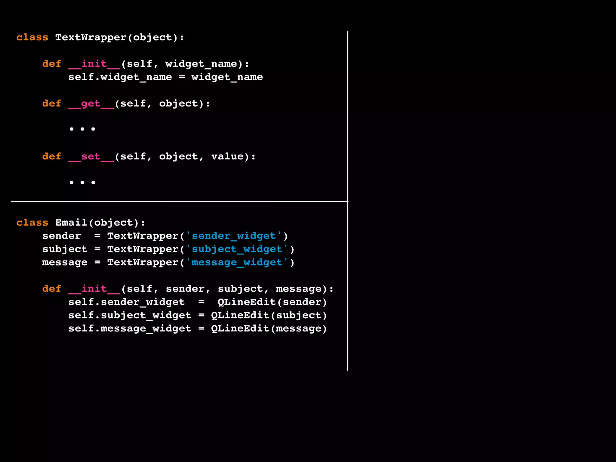 class TextWrapper(object):
def __init__(self, widget_name):
self.widget_name = widget_name
def __get__(self, object):
widget = getattr(object, self.widget_name)
return widget.text()
def __set__(self, object, value):
widget = getattr(object, self.widget_name)
widget.setText(value)
class Email(object):
sender = TextWrapper('sender_widget')
subject = TextWrapper('subject_widget')
message = TextWrapper('message_widget')
def __init__(self, sender, subject, message):
self.sender_widget = QLineEdit(sender)
self.subject_widget = QLineEdit(subject)
self.message_widget = QLineEdit(message)
...
...
 