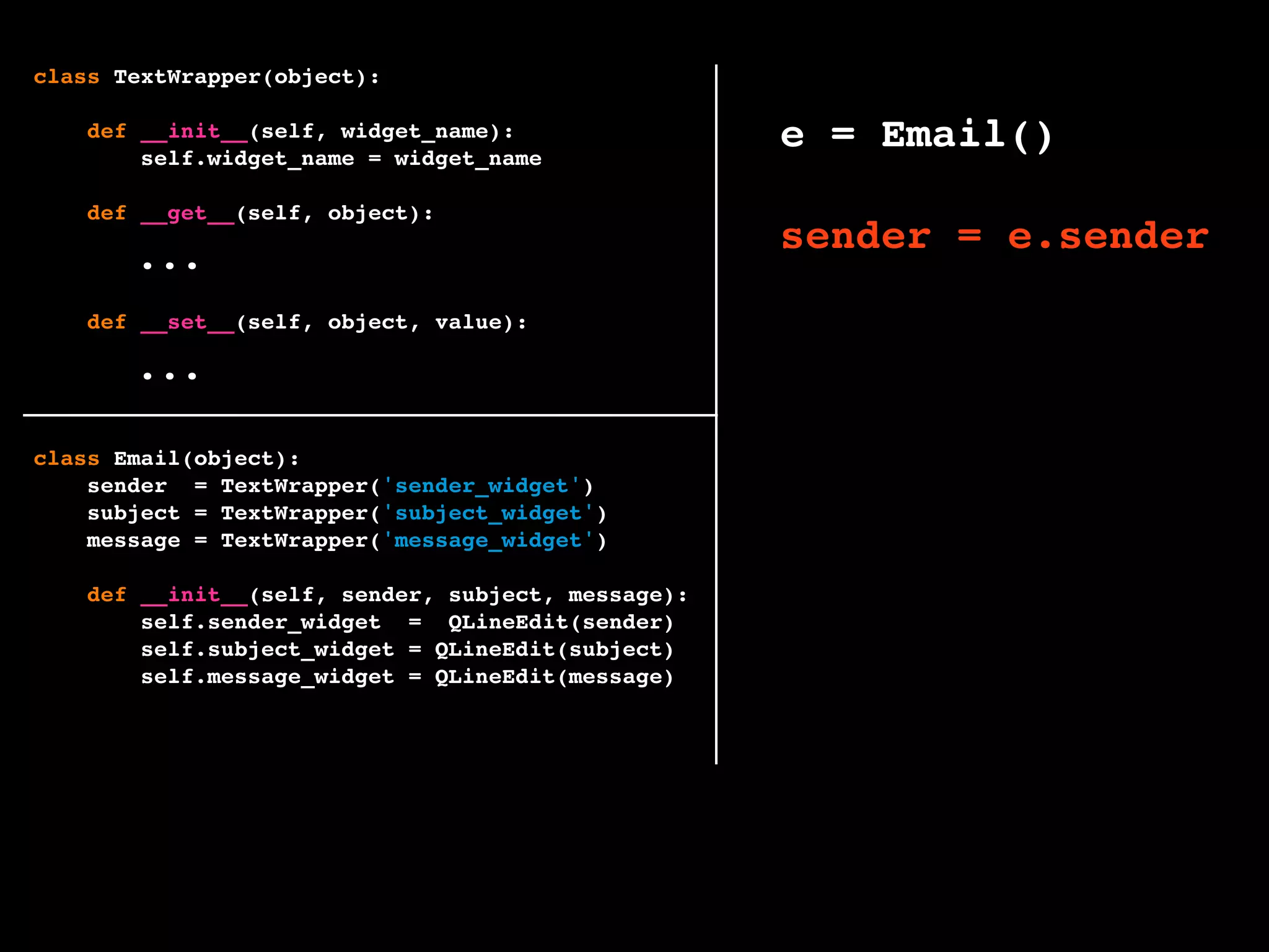 class TextWrapper(object):
def __init__(self, widget_name):
self.widget_name = widget_name
def __get__(self, object):
widget = getattr(object, self.widget_name)
return widget.text()
def __set__(self, object, value):
widget = getattr(object, self.widget_name)
widget.setText(value)
class Email(object):
sender = TextWrapper('sender_widget')
subject = TextWrapper('subject_widget')
message = TextWrapper('message_widget')
def __init__(self, sender, subject, message):
self.sender_widget = QLineEdit(sender)
self.subject_widget = QLineEdit(subject)
self.message_widget = QLineEdit(message)
e = Email()
sender = e.sender
e.sender = 'foo'
...
...
 