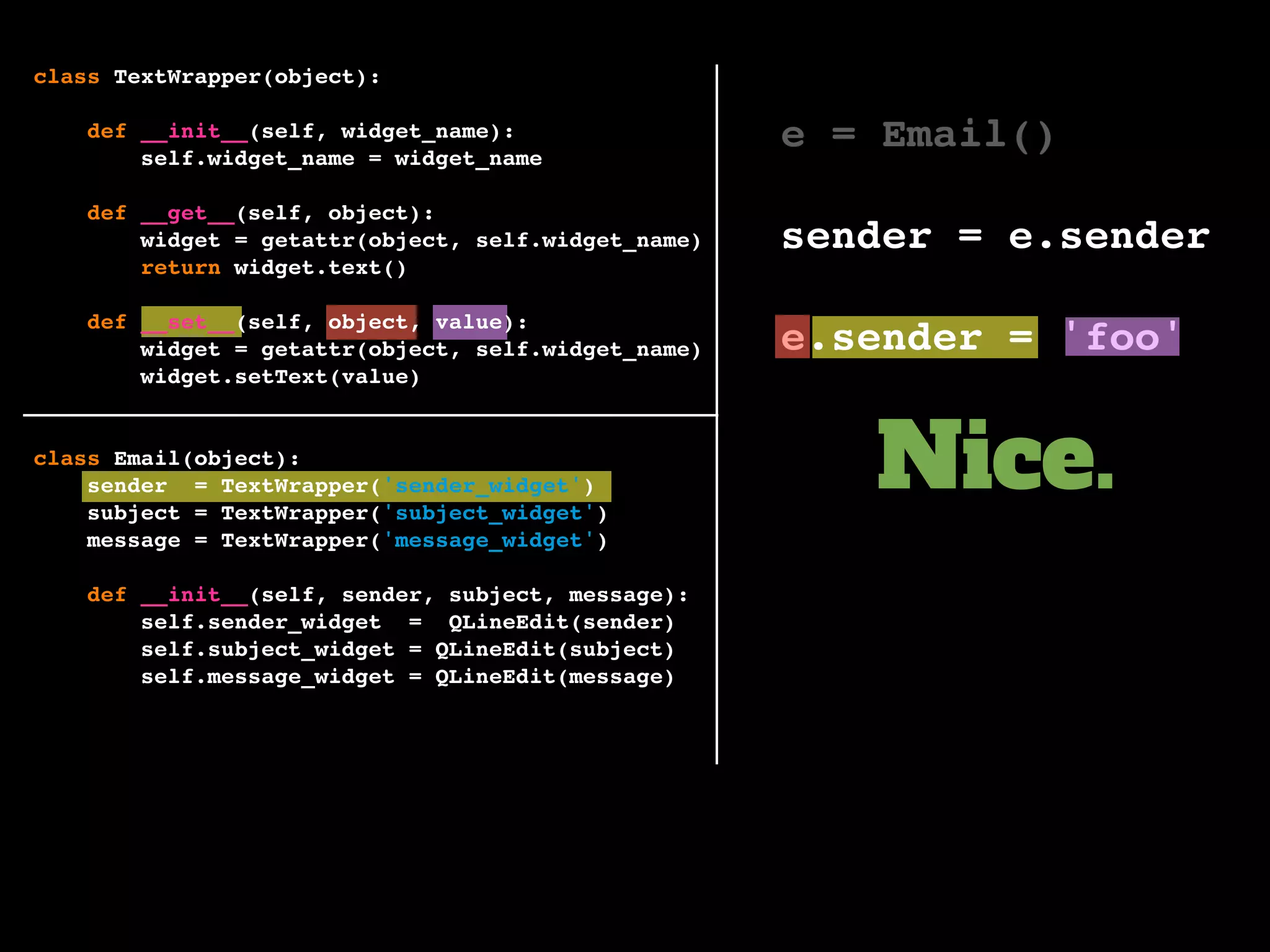 e = Email()
sender = e.sender
e.sender = 'foo'
Nice.
class TextWrapper(object):
def __init__(self, widget_name):
self.widget_name = widget_name
def __get__(self, object):
widget = getattr(object, self.widget_name)
return widget.text()
def __set__(self, object, value):
widget = getattr(object, self.widget_name)
widget.setText(value)
class Email(object):
sender = TextWrapper('sender_widget')
subject = TextWrapper('subject_widget')
message = TextWrapper('message_widget')
def __init__(self, sender, subject, message):
self.sender_widget = QLineEdit(sender)
self.subject_widget = QLineEdit(subject)
self.message_widget = QLineEdit(message)
 