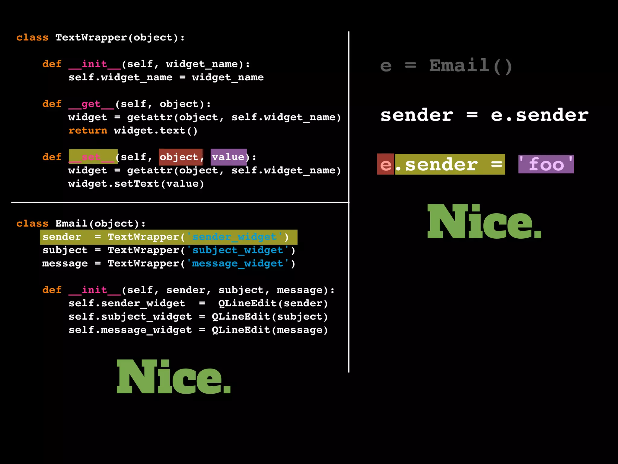 e = Email()
sender = e.sender
e.sender = 'foo'
Nice.
Nice.
class TextWrapper(object):
def __init__(self, widget_name):
self.widget_name = widget_name
def __get__(self, object):
widget = getattr(object, self.widget_name)
return widget.text()
def __set__(self, object, value):
widget = getattr(object, self.widget_name)
widget.setText(value)
class Email(object):
sender = TextWrapper('sender_widget')
subject = TextWrapper('subject_widget')
message = TextWrapper('message_widget')
def __init__(self, sender, subject, message):
self.sender_widget = QLineEdit(sender)
self.subject_widget = QLineEdit(subject)
self.message_widget = QLineEdit(message)
 
