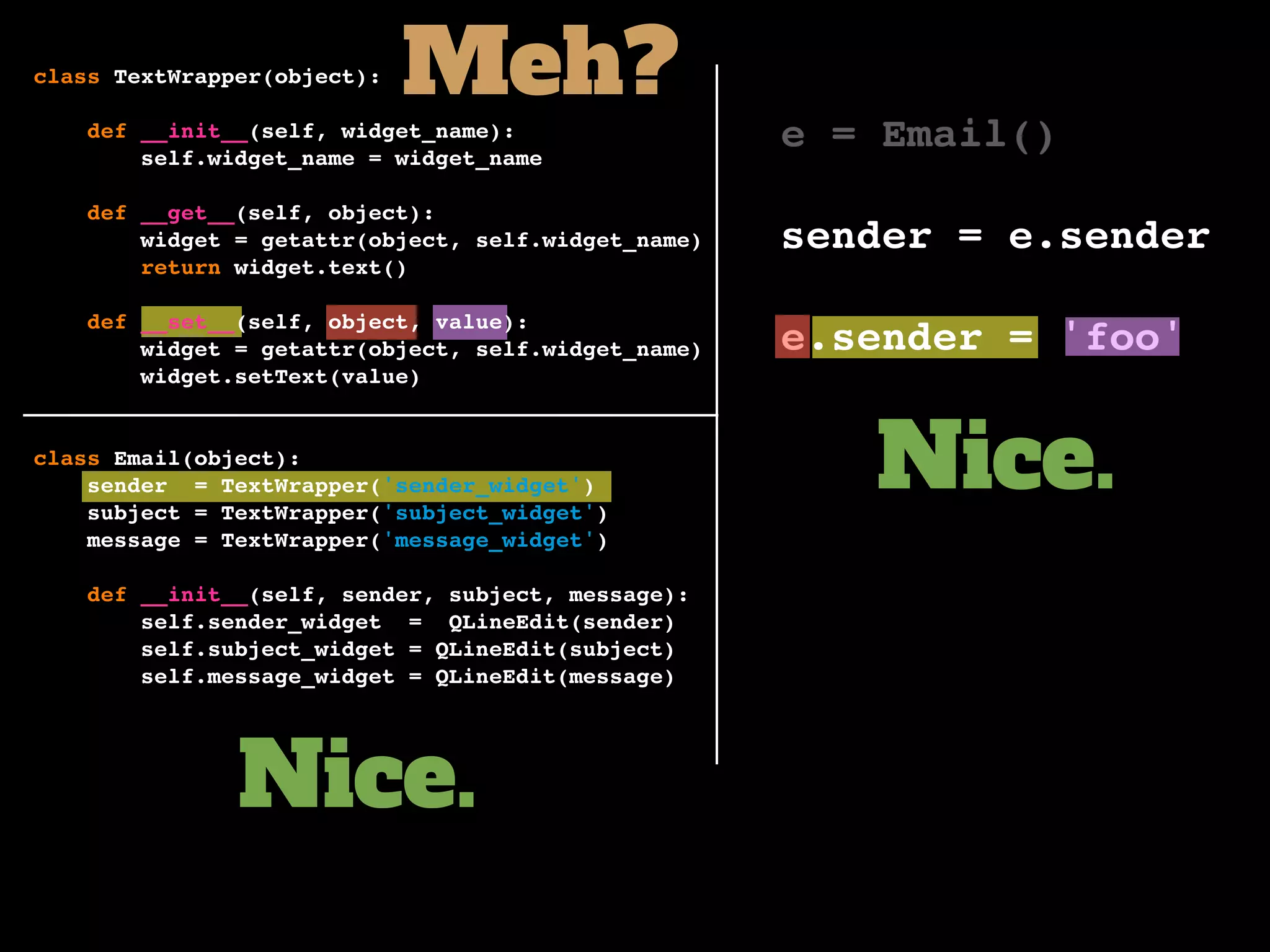 e = Email()
sender = e.sender
e.sender = 'foo'
Nice.
Nice.
Meh?class TextWrapper(object):
def __init__(self, widget_name):
self.widget_name = widget_name
def __get__(self, object):
widget = getattr(object, self.widget_name)
return widget.text()
def __set__(self, object, value):
widget = getattr(object, self.widget_name)
widget.setText(value)
class Email(object):
sender = TextWrapper('sender_widget')
subject = TextWrapper('subject_widget')
message = TextWrapper('message_widget')
def __init__(self, sender, subject, message):
self.sender_widget = QLineEdit(sender)
self.subject_widget = QLineEdit(subject)
self.message_widget = QLineEdit(message)
 