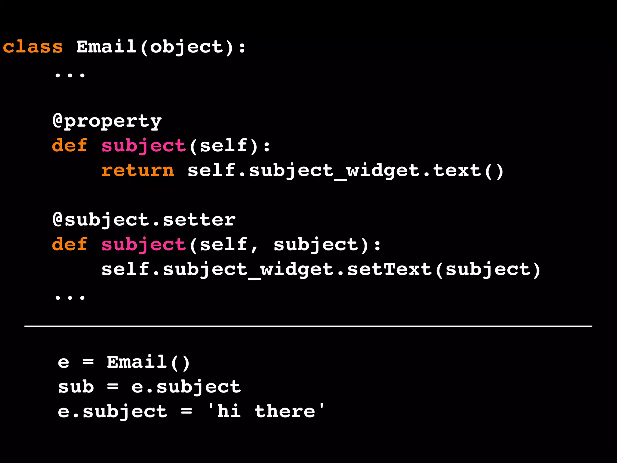 e = Email()
sub = e.subject
e.subject = 'hi there'
class Email(object):
...
@property
def subject(self):
return self.subject_widget.text()
@subject.setter
def subject(self, subject):
self.subject_widget.setText(subject)
...
 