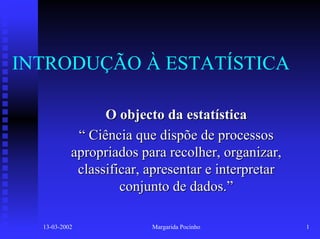 INTRODUÇÃO À ESTATÍSTICA
O objecto da estatística
“ Ciência que dispõe de processos
apropriados para recolher, organizar,
classificar, apresentar e interpretar
conjunto de dados.”
13-03-2002

Margarida Pocinho

1

 