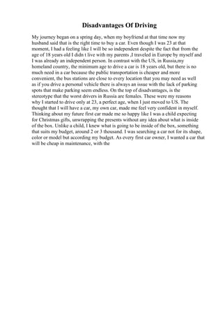 Disadvantages Of Driving
My journey began on a spring day, when my boyfriend at that time now my
husband said that is the right time to buy a car. Even though I was 23 at that
moment, I had a feeling like I will be so independent despite the fact that from the
age of 18 years old I didn t live with my parents ,I traveled in Europe by myself and
I was already an independent person. In contrast with the US, in Russia,my
homeland country, the minimum age to drive a car is 18 years old, but there is no
much need in a car because the public transportation is cheaper and more
convenient, the bus stations are close to every location that you may need as well
as if you drive a personal vehicle there is always an issue with the lack of parking
spots that make parking seem endless. On the top of disadvantages, is the
stereotype that the worst drivers in Russia are females. These were my reasons
why I started to drive only at 23, a perfect age, when I just moved to US. The
thought that I will have a car, my own car, made me feel very confident in myself.
Thinking about my future first car made me so happy like I was a child expecting
for Christmas gifts, unwrapping the presents without any idea about what is inside
of the box. Unlike a child, I knew what is going to be inside of the box, something
that suits my budget, around 2 or 3 thousand. I was searching a car not for its shape,
color or model but according my budget. As every first car owner, I wanted a car that
will be cheap in maintenance, with the
 