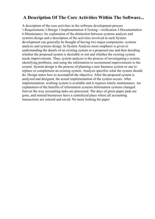A Description Of The Core Activities Within The Software...
A description of the core activities in the software development process
1.Requirements 2.Design 3.Implementation 4.Testing / verification 5.Documentation
6.Maintenance An explanation of the distinction between systems analysis and
systems design and a description of the activities involved in each System
development can generally be thought of having two major components: systems
analysis and systems design. In System Analysis more emphasis is given to
understanding the details of an existing system or a proposed one and then deciding
whether the proposed system is desirable or not and whether the existing system
needs improvements. Thus, system analysis is the process of investigating a system,
identifying problems, and using the information to recommend improvements to the
system. System design is the process of planning a new business system or one to
replace or complement an existing system. Analysis specifies what the system should
do. Design states how to accomplish the objective. After the proposed system is
analyzed and designed, the actual implementation of the system occurs. After
implementation, working system is available and it requires timely maintenance. An
explanation of the benefits of information systems Information systems changed
forever the way accounting tasks are processed. The days of green paper pads are
gone, and instead businesses have a centralized place where all accounting
transactions are entered and saved. No more looking for paper
 