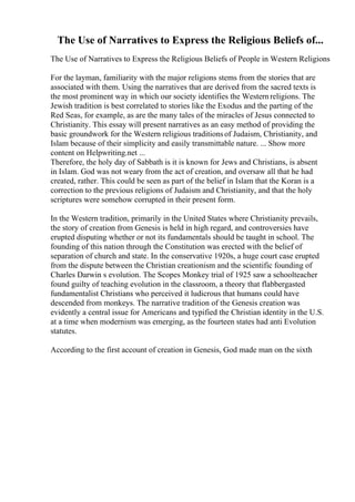 The Use of Narratives to Express the Religious Beliefs of...
The Use of Narratives to Express the Religious Beliefs of People in Western Religions
For the layman, familiarity with the major religions stems from the stories that are
associated with them. Using the narratives that are derived from the sacred texts is
the most prominent way in which our society identifies the Westernreligions. The
Jewish tradition is best correlated to stories like the Exodus and the parting of the
Red Seas, for example, as are the many tales of the miracles of Jesus connected to
Christianity. This essay will present narratives as an easy method of providing the
basic groundwork for the Western religious traditionsof Judaism, Christianity, and
Islam because of their simplicity and easily transmittable nature. ... Show more
content on Helpwriting.net ...
Therefore, the holy day of Sabbath is it is known for Jews and Christians, is absent
in Islam. God was not weary from the act of creation, and oversaw all that he had
created, rather. This could be seen as part of the belief in Islam that the Koran is a
correction to the previous religions of Judaism and Christianity, and that the holy
scriptures were somehow corrupted in their present form.
In the Western tradition, primarily in the United States where Christianity prevails,
the story of creation from Genesis is held in high regard, and controversies have
erupted disputing whether or not its fundamentals should be taught in school. The
founding of this nation through the Constitution was erected with the belief of
separation of church and state. In the conservative 1920s, a huge court case erupted
from the dispute between the Christian creationism and the scientific founding of
Charles Darwin s evolution. The Scopes Monkey trial of 1925 saw a schoolteacher
found guilty of teaching evolution in the classroom, a theory that flabbergasted
fundamentalist Christians who perceived it ludicrous that humans could have
descended from monkeys. The narrative tradition of the Genesis creation was
evidently a central issue for Americans and typified the Christian identity in the U.S.
at a time when modernism was emerging, as the fourteen states had anti Evolution
statutes.
According to the first account of creation in Genesis, God made man on the sixth
 