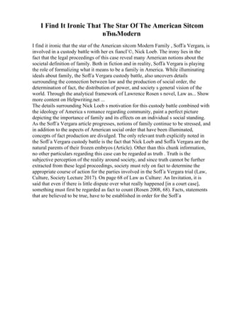 I Find It Ironic That The Star Of The American Sitcom
вЂњModern
I find it ironic that the star of the American sitcom Modern Family , SofГa Vergara, is
involved in a custody battle with her ex fiancГ©, Nick Loeb. The irony lies in the
fact that the legal proceedings of this case reveal many American notions about the
societal definition of family. Both in fiction and in reality, SofГa Vergara is playing
the role of formalizing what it means to be a family in America. While illuminating
ideals about family, the SofГa Vergara custody battle, also uncovers details
surrounding the connection between law and the production of social order, the
determination of fact, the distribution of power, and society s general vision of the
world. Through the analytical framework of Lawrence Rosen s novel, Law as... Show
more content on Helpwriting.net ...
The details surrounding Nick Loeb s motivation for this custody battle combined with
the ideology of America s romance regarding community, paint a perfect picture
depicting the importance of family and its effects on an individual s social standing.
As the SofГa Vergara article progresses, notions of family continue to be stressed, and
in addition to the aspects of American social order that have been illuminated,
concepts of fact production are divulged. The only relevant truth explicitly noted in
the SofГa Vergara custody battle is the fact that Nick Loeb and SofГa Vergara are the
natural parents of their frozen embryos (Article). Other than this chunk information,
no other particulars regarding this case can be regarded as truth . Truth is the
subjective perception of the reality around society, and since truth cannot be further
extracted from these legal proceedings, society must rely on fact to determine the
appropriate course of action for the parties involved in the SofГa Vergara trial (Law,
Culture, Society Lecture 2017). On page 68 of Law as Culture: An Invitation, it is
said that even if there is little dispute over what really happened [in a court case],
something must first be regarded as fact to count (Rosen 2008, 68). Facts, statements
that are believed to be true, have to be established in order for the SofГa
 