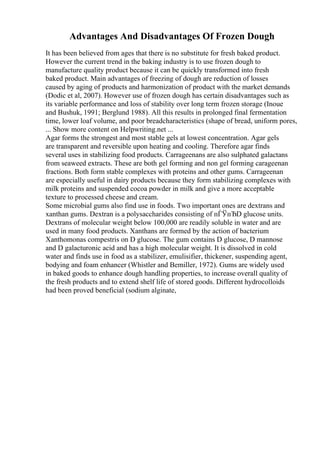 Advantages And Disadvantages Of Frozen Dough
It has been believed from ages that there is no substitute for fresh baked product.
However the current trend in the baking industry is to use frozen dough to
manufacture quality product because it can be quickly transformed into fresh
baked product. Main advantages of freezing of dough are reduction of losses
caused by aging of products and harmonization of product with the market demands
(Dodic et al, 2007). However use of frozen dough has certain disadvantages such as
its variable performance and loss of stability over long term frozen storage (Inoue
and Bushuk, 1991; Berglund 1988). All this results in prolonged final fermentation
time, lower loaf volume, and poor breadcharacteristics (shape of bread, uniform pores,
... Show more content on Helpwriting.net ...
Agar forms the strongest and most stable gels at lowest concentration. Agar gels
are transparent and reversible upon heating and cooling. Therefore agar finds
several uses in stabilizing food products. Carrageenans are also sulphated galactans
from seaweed extracts. These are both gel forming and non gel forming carageenan
fractions. Both form stable complexes with proteins and other gums. Carrageenan
are especially useful in dairy products because they form stabilizing complexes with
milk proteins and suspended cocoa powder in milk and give a more acceptable
texture to processed cheese and cream.
Some microbial gums also find use in foods. Two important ones are dextrans and
xanthan gums. Dextran is a polysaccharides consisting of пЃЎпЂD glucose units.
Dextrans of molecular weight below 100,000 are readily soluble in water and are
used in many food products. Xanthans are formed by the action of bacterium
Xanthomonas compestris on D glucose. The gum contains D glucose, D mannose
and D galacturonic acid and has a high molecular weight. It is dissolved in cold
water and finds use in food as a stabilizer, emulisifier, thickener, suspending agent,
bodying and foam enhancer (Whistler and Bemiller, 1972). Gums are widely used
in baked goods to enhance dough handling properties, to increase overall quality of
the fresh products and to extend shelf life of stored goods. Different hydrocolloids
had been proved beneficial (sodium alginate,
 