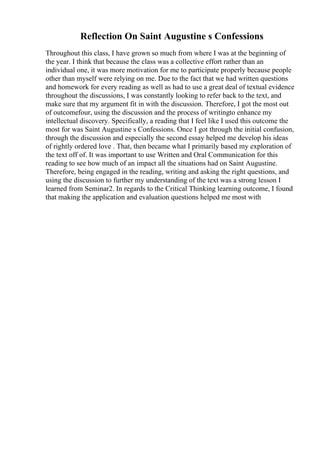 Reflection On Saint Augustine s Confessions
Throughout this class, I have grown so much from where I was at the beginning of
the year. I think that because the class was a collective effort rather than an
individual one, it was more motivation for me to participate properly because people
other than myself were relying on me. Due to the fact that we had written questions
and homework for every reading as well as had to use a great deal of textual evidence
throughout the discussions, I was constantly looking to refer back to the text, and
make sure that my argument fit in with the discussion. Therefore, I got the most out
of outcomefour, using the discussion and the process of writingto enhance my
intellectual discovery. Specifically, a reading that I feel like I used this outcome the
most for was Saint Augustine s Confessions. Once I got through the initial confusion,
through the discussion and especially the second essay helped me develop his ideas
of rightly ordered love . That, then became what I primarily based my exploration of
the text off of. It was important to use Written and Oral Communication for this
reading to see how much of an impact all the situations had on Saint Augustine.
Therefore, being engaged in the reading, writing and asking the right questions, and
using the discussion to further my understanding of the text was a strong lesson I
learned from Seminar2. In regards to the Critical Thinking learning outcome, I found
that making the application and evaluation questions helped me most with
 