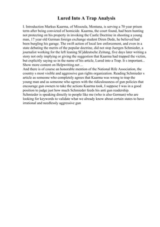 Lured Into A Trap Analysis
I. Introduction Markus Kaarma, of Missoula, Montana, is serving a 70 year prison
term after being convicted of homicide. Kaarma, the court found, had been hunting
not protecting on his property in invoking the Castle Doctrine in shooting a young
man, 17 year old German foreign exchange student Diren Dede, he believed had
been burgling his garage. The swift action of local law enforcement, and even in a
state debating the merits of the popular doctrine, did not stop Juergen Schmieder, a
journalist working for the left leaning SГјddeutsche Zeitung, five days later writing a
story not only implying or giving the suggestion that Kaarma had trapped the victim,
but explicitly saying so in the name of his article, Lured into a Trap. It s important...
Show more content on Helpwriting.net ...
And there is of course an honorable mention of the National Rife Association, the
country s most visible and aggressive gun rights organization. Reading Schmieder s
article as someone who completely agrees that Kaarma was wrong to trap the
young man and as someone who agrees with the ridiculousness of gun policies that
encourage gun owners to take the actions Kaarma took, I suppose I was in a good
position to judge just how much Schmieder feeds his anti gun readership.
Schmieder is speaking directly to people like me (who is also German) who are
looking for keywords to validate what we already know about certain states to have
irrational and needlessly aggressive gun
 