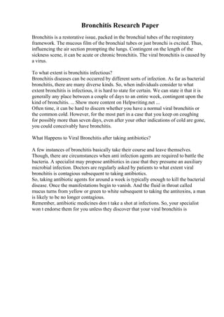 Bronchitis Research Paper
Bronchitis is a restorative issue, packed in the bronchial tubes of the respiratory
framework. The mucous film of the bronchial tubes or just bronchi is excited. Thus,
influencing the air section prompting the lungs. Contingent on the length of the
sickness scene, it can be acute or chronic bronchitis. The viral bronchitis is caused by
a virus.
To what extent is bronchitis infectious?
Bronchitis diseases can be occurred by different sorts of infection. As far as bacterial
bronchitis, there are many diverse kinds. So, when individuals consider to what
extent bronchitis is infectious, it is hard to state for certain. We can state it that it is
generally any place between a couple of days to an entire week, contingent upon the
kind of bronchitis. ... Show more content on Helpwriting.net ...
Often time, it can be hard to discern whether you have a normal viral bronchitis or
the common cold. However, for the most part in a case that you keep on coughing
for possibly more than seven days, even after your other indications of cold are gone,
you could conceivably have bronchitis.
What Happens to Viral Bronchitis after taking antibiotics?
A few instances of bronchitis basically take their course and leave themselves.
Though, there are circumstances when anti infection agents are required to battle the
bacteria. A specialist may propose antibiotics in case that they presume an auxiliary
microbial infection. Doctors are regularly asked by patients to what extent viral
bronchitis is contagious subsequent to taking antibiotics.
So, taking antibiotic agents for around a week is typically enough to kill the bacterial
disease. Once the manifestations begin to vanish. And the fluid in throat called
mucus turns from yellow or green to white subsequent to taking the antitoxins, a man
is likely to be no longer contagious.
Remember, antibiotic medicines don t take a shot at infections. So, your specialist
won t endorse them for you unless they discover that your viral bronchitis is
 