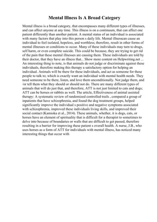 Mental Illness Is A Broad Category
Mental illness is a broad category, that encompasses many different types of illnesses,
and can affect anyone at any time. This illness is on a continuum, that can affect one
patient differently than another patient. A mental status of an individual is associated
with many factors that play into this person s daily life. Mental illnesscan cause an
individual to feel isolated, hopeless, and worthless; therefore, result in other forms of
mental illnesses or conditions to occur. Many of these individuals may turn to drugs,
self harm, or even complete suicide. This could be because, they are trying to get rid
of the pain that these mental illnesses are causing them. These individuals are told by
their doctor, that they have an illness that... Show more content on Helpwriting.net ...
An interesting thing to note, is that animals do not judge or discriminate against these
individuals, therefore making this therapy a satisfactory option for helping an
individual. Animals will be there for these individuals, and act as someone for these
people to talk to; which is exactly want an individual with mental health needs. They
need someone to be there, listen, and love them unconditionally. Not judge them, and
/or tell them what they should or should not do. There are many different types of
animals that will do just that, and therefore, ATT is not just limited to cats and dogs;
ATT can be horses or rabbits as well. The article, Effectiveness of animal assisted
therapy: A systematic review of randomized controlled trails , compared a group of
inpatients that have schizophrenia, and found the dog treatment groups, helped
significantly improve the individual s positive and negative symptoms associated
with schizophrenia, improved these individuals living skills, and improved their
social contact (Kamioka et al., 2014). These animals, whether, it is dogs, cats, or
horses have an element of spirituality that is difficult for a therapist to sometimes to
delve into because of boundaries or walls that are difficult to get passed, therefore
resulting in a barrier for improving these patient s overall health. A nurse, J.B., who
uses horses as a form of ATT for individuals with mental illness, has noticed many
interesting things that occur with
 