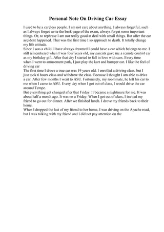 Personal Note On Driving Car Essay
I used to be a careless people. I am not care about anything. I always forgetful, such
as I always forget write the back page of the exam, always forget some important
things. Or, to rephrase I am not really good at deal with small things. But after the car
accident happened. That was the first time I so approach to death. It totally change
my life attitude.
Since I was a child, I have always dreamed I could have a car which belongs to me. I
still remembered when I was four years old, my parents gave me a remote control car
as my birthday gift. After that day I started to fall in love with cars. Every time
when I went to amusement park, I just play the kart and bumper car. I like the feel of
driving car
The first time I drove a true car was 19 years old. I enrolled a driving class, but I
just took 6 hours class and withdrew the class. Because I thought I am able to drive
a car. After few months I went to ASU. Fortunately, my roommate, he left his car to
me when I came to ASU. Every day when I got out of class, I would drive the car
around Tempe.
But everything got changed after that Friday. It became a nightmare for me. It was
about half a month ago. It was on a Friday. When I get out of class, I invited my
friend to go out for dinner. After we finished lunch. I drove my friends back to their
home.
When I dropped the last of my friend to her home, I was driving on the Apache road,
but I was talking with my friend and I did not pay attention on the
 