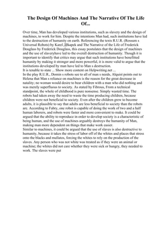 The Design Of Machines And The Narrative Of The Life
Of...
Over time, Man has developed various institutions, such as slavery and the design of
machines, to work for him. Despite the intentions Man had, such institutions have led
to the destruction of humanity on earth. Referencing the texts R.U.R. (Rossum s
Universal Robots) by Karel ДЊapek and The Narrative of the Life of Frederick
Douglass by Frederick Douglass, this essay postulates that the design of machines
and the use of slaveryhave led to the overall destruction of humanity. Though it is
important to identify that critics may argue that such institutions have benefitted
humanity by making it stronger and more powerful, it is more valid to argue that the
institutions developed by man have led to Man s destruction.
It is tenable to state ... Show more content on Helpwriting.net ...
In the play R.U.R., Domin s robots see to all of man s needs, Alquist points out to
Helena that Man s reliance on machines is the reason for the great decrease in
natality; no woman would desire to bear children with a man who did nothing and
was merely superfluous to society. As stated by Fibrous, From a technical
standpoint, the whole of childhood is pure nonsense. Simply wasted time. The
robots had taken away the need to waste the time producing children, because
children were not beneficial to society. Even after the children grew to become
adults, it is plausible to say that adults are less beneficial to society than the robots
are. According to Fabry, one robot is capable of doing the work of two and a half
human laborers, and robots were faster and more convenient to make. It could be
argued that the ability to reproduce in order to develop society is a characteristic of
being human, and the use of machines arguably destroys the humanity of Man,
making man more dependent on things that make work easier.
Similar to machines, it could be argued that the use of slaves is also destructive to
humanity, because it takes the stress of labor off of the whites and places that stress
onto the blacks and mullatos, forcing the whites to rely on the production of the
slaves. Any person who was not white was treated as if they were an animal or
machine; the whites did not care whether they were sick or hungry, they needed to
work. The slaves were put
 