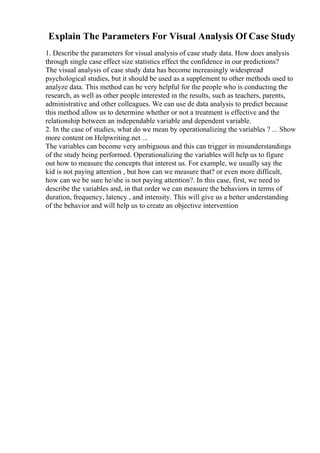 Explain The Parameters For Visual Analysis Of Case Study
1. Describe the parameters for visual analysis of case study data. How does analysis
through single case effect size statistics effect the confidence in our predictions?
The visual analysis of case study data has become increasingly widespread
psychological studies, but it should be used as a supplement to other methods used to
analyze data. This method can be very helpful for the people who is conducting the
research, as well as other people interested in the results, such as teachers, parents,
administrative and other colleagues. We can use de data analysis to predict because
this method allow us to determine whether or not a treatment is effective and the
relationship between an independable variable and dependent variable.
2. In the case of studies, what do we mean by operationalizing the variables ? ... Show
more content on Helpwriting.net ...
The variables can become very ambiguous and this can trigger in misunderstandings
of the study being performed. Operationalizing the variables will help us to figure
out how to measure the concepts that interest us. For example, we usually say the
kid is not paying attention , but how can we measure that? or even more difficult,
how can we be sure he/she is not paying attention?. In this case, first, we need to
describe the variables and, in that order we can measure the behaviors in terms of
duration, frequency, latency , and intensity. This will give us a better understanding
of the behavior and will help us to create an objective intervention
 