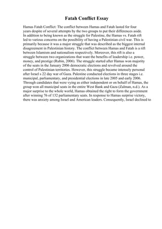 Fatah Conflict Essay
Hamas Fatah Conflict: The conflict between Hamas and Fatah lasted for four
years despite of several attempts by the two groups to put their differences aside.
In addition to being known as the struggle for Palestine, the Hamas vs. Fatah rift
led to various concerns on the possibility of having a Palestinian civil war. This is
primarily because it was a major struggle that was described as the biggest internal
disagreement in Palestinian history. The conflict between Hamas and Fatah is a rift
between Islamism and nationalism respectively. Moreover, this rift is also a
struggle between two organizations that want the benefits of leadership i.e. power,
money, and prestige (Rubin, 2006). The struggle started after Hamas won majority
of the seats in the January 2006 democratic elections and revolved around the
control of Palestinian territories. However, this struggle became intensely personal
after Israel s 22 day war of Gaza. Palestine conducted elections in three stages i.e.
municipal, parliamentary, and presidential elections in late 2005 and early 2006.
Through candidates that were vying as either independent or on behalf of Hamas, the
group won all municipal seats in the entire West Bank and Gaza (Zalman, n.d.). As a
major surprise to the whole world, Hamas obtained the right to form the government
after winning 76 of 132 parliamentary seats. In response to Hamas surprise victory,
there was anxiety among Israel and American leaders. Consequently, Israel declined to
 