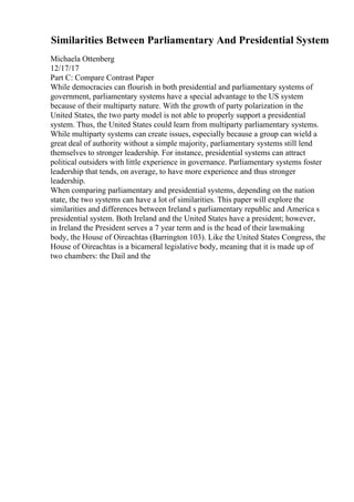 Similarities Between Parliamentary And Presidential System
Michaela Ottenberg
12/17/17
Part C: Compare Contrast Paper
While democracies can flourish in both presidential and parliamentary systems of
government, parliamentary systems have a special advantage to the US system
because of their multiparty nature. With the growth of party polarization in the
United States, the two party model is not able to properly support a presidential
system. Thus, the United States could learn from multiparty parliamentary systems.
While multiparty systems can create issues, especially because a group can wield a
great deal of authority without a simple majority, parliamentary systems still lend
themselves to stronger leadership. For instance, presidential systems can attract
political outsiders with little experience in governance. Parliamentary systems foster
leadership that tends, on average, to have more experience and thus stronger
leadership.
When comparing parliamentary and presidential systems, depending on the nation
state, the two systems can have a lot of similarities. This paper will explore the
similarities and differences between Ireland s parliamentary republic and America s
presidential system. Both Ireland and the United States have a president; however,
in Ireland the President serves a 7 year term and is the head of their lawmaking
body, the House of Oireachtas (Barrington 103). Like the United States Congress, the
House of Oireachtas is a bicameral legislative body, meaning that it is made up of
two chambers: the Dail and the
 