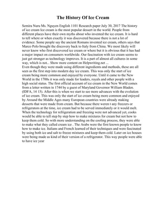 The History Of Ice Cream
Semira Nuru Ms. Nguyen English 1101 Research paper July 30, 2017 The history
of ice cream Ice cream is the most popular dessert in the world. People from
different places have their own myths about who invented the ice cream. It is hard
to tell where or when exactly it was discovered because there is not a lot of
evidence. Some people say the ancient Romans invented ice cream, others says that
Marco Polo brought the discovery back to Italy from China. We most likely will
never know who first discovered ice cream or where but it is obvious that it has had
a major impact on consumers worldwide. Our fascination with ice cream seems to
just get stronger as technology improves. It is a part of almost all cultures in some
way, which is not... Show more content on Helpwriting.net ...
Even though they were made using different ingredients and methods, these are all
seen as the first step into modern day ice cream. This was only the start of ice
cream being more common and enjoyed by everyone. Until it came to the New
World in the 1700s it was only made for leaders, royals and other people with a
high social status. The first official account of ice cream in the New World comes
from a letter written in 1744 by a guest of Maryland Governor William Bladen.
(IDFA, 14 15). After this is when we start to see more advances with the evolution
of ice cream. This was only the start of ice cream being more common and enjoyed
by Around the Middle Ages many European countries were already making
desserts that were made from cream. But because there weren t any freezers or
refrigerators at the time, ice cream had to be served immediately or it would melt.
When the technology for refrigeration and freezing were not advanced yet, cooks
would be able to tell step by step how to make mixtures for cream but not how to
keep them cold. So with more understanding on the cooling process, they were able
to make what they called cream ice . The Arabs were the first known people to know
how to make ice. Italians and French learned of their techniques and were fascinated
by using both ice and salt to freeze mixtures and keep them cold. Later on ice houses
were being made as kind of their version of a refrigerator. This way people were able
to have ice year
 
