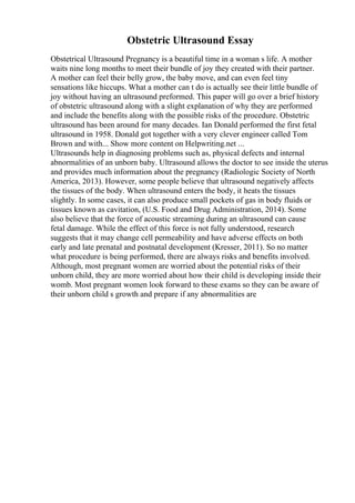 Obstetric Ultrasound Essay
Obstetrical Ultrasound Pregnancy is a beautiful time in a woman s life. A mother
waits nine long months to meet their bundle of joy they created with their partner.
A mother can feel their belly grow, the baby move, and can even feel tiny
sensations like hiccups. What a mother can t do is actually see their little bundle of
joy without having an ultrasound preformed. This paper will go over a brief history
of obstetric ultrasound along with a slight explanation of why they are performed
and include the benefits along with the possible risks of the procedure. Obstetric
ultrasound has been around for many decades. Ian Donald performed the first fetal
ultrasound in 1958. Donald got together with a very clever engineer called Tom
Brown and with... Show more content on Helpwriting.net ...
Ultrasounds help in diagnosing problems such as, physical defects and internal
abnormalities of an unborn baby. Ultrasound allows the doctor to see inside the uterus
and provides much information about the pregnancy (Radiologic Society of North
America, 2013). However, some people believe that ultrasound negatively affects
the tissues of the body. When ultrasound enters the body, it heats the tissues
slightly. In some cases, it can also produce small pockets of gas in body fluids or
tissues known as cavitation, (U.S. Food and Drug Administration, 2014). Some
also believe that the force of acoustic streaming during an ultrasound can cause
fetal damage. While the effect of this force is not fully understood, research
suggests that it may change cell permeability and have adverse effects on both
early and late prenatal and postnatal development (Kresser, 2011). So no matter
what procedure is being performed, there are always risks and benefits involved.
Although, most pregnant women are worried about the potential risks of their
unborn child, they are more worried about how their child is developing inside their
womb. Most pregnant women look forward to these exams so they can be aware of
their unborn child s growth and prepare if any abnormalities are
 