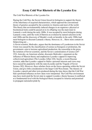Essay Cold War Rhetoric of the Lysenko Era
The Cold War Rhetoric of the Lysenko Era
During the Cold War, the Soviet Union forced its biologists to support the theory
of the inheritance of acquired characteristics, which opposed the conventional
theory of genetics accepted by the scientists in America and most of the world.
This theory that environmentally induced changes to an organism s physical or
biochemical traits could be passed on to its offspring was the main tenet in
Lamarck s work during the early 1800s. It was accepted by most biologists during
Lamarck s time, until the work of Darwin on evolution by natural selection in the
mid 1800s and the discovery of Mendel s work on heredity in the early 1900s lead
most biologists to discount Lamarck s theory. However, in... Show more content on
Helpwriting.net ...
A Soviet scientist, Medvedev, argues that the dominance of Lysenkoism in the Soviet
Union was caused by the classification of science as bourgeois or proletarian, the
government s aim to increase agricultural production, the censorship in the press,
the isolation of Soviet scientists, and the Soviet s centralization of science (247
252). Joravsky, an American scholar, discounts Medvedev s argument on the
influence of Marxist theory and emphasizes Lysenko s appeal to improving
collectivized agriculture (The Lysenko Affair 228). Soyfer, a recent Russian
scientist, adds that Lysenko s appeal to Stalin s personal interests and views may
have caused his popularity with the state (Lysenko and the Tragedy of Soviet
Science 202). However, these scholars focus on the forces operating within the Soviet
Union, and give little consideration to the larger Cold Warclimate. The rhetoric of
Lysenko s speech and other texts produced during the time shows that the Cold War
had a profound influence on how ideas were interpreted. The Cold War environment
may have motivated the Soviet state to support Lysenko s theory because it conflicted
at a fundamental level with the biological theory accepted in America and promised
to propagate nationalist pride by
 