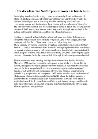 How does Jonathan Swift represent women in his Stella s...
In studying Jonathan Swift s poetry, I have been instantly drawn to his series of
Stella s Birthday poems, one of which was written every year from 1719 until the
death of their subject, and in this essay I will be examining how Swift has
represented women and femininity in these poems, and several more of his works.
My aim will be to ascertain this by examining his works in detail, and looking at what
motivated Swift to represent women in the way he did, through looking both at the
culture and literature at the time, and his own life and influences.
Swift never married, although Stella, whose real name was Esther Johnson was
thought to be his dearest, most intimate companion , and it was alleged, although
never proved, that the ... Show more content on Helpwriting.net ...
These strongly favourable sentiments are echoed in another poem, Stella s Birthday
March 13, 1719, a much shorter work which is, although again consistent in tribute to
its subject, contains a more jovial, humorous element than the later poems dedicated
to her. It opens with the lines; Stella this day is thirty four, (We shan t dispute a year
or more:) However, Stella, be not troubled, Although thy size and years are doubled.
This is an entirely more amusing and light hearted verse than Stella s Birthday
March 13, 1727, and this echoes the entire poem in that whilst it is forward in its
flattery, it is approached in an entirely different manner. In this poem Swift focuses
more on Stella at a superficial level; here women are represented as objects of
beauty, which contrasts with the paragon of virtue and patience under torturing
pain she is portrayed as in his later poem. Swift writes here in a style reminiscent of
Shakespeare s Sonnets, for example Sonnet XVIII, where the lady in question is
compared to the weather and called an eternal summer. In Swift s work Stella is
similarly elevated; he declares that even if she is split in two, No age could furnish
out a pair, Of nymphs so graceful, wise, and fair; With half the lustre of your eyes.
This is a profound and grandiose
 
