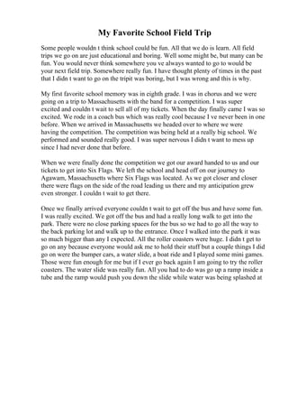 My Favorite School Field Trip
Some people wouldn t think school could be fun. All that we do is learn. All field
trips we go on are just educational and boring. Well some might be, but many can be
fun. You would never think somewhere you ve always wanted to go to would be
your next field trip. Somewhere really fun. I have thought plenty of times in the past
that I didn t want to go on the tripit was boring, but I was wrong and this is why.
My first favorite school memory was in eighth grade. I was in chorus and we were
going on a trip to Massachusetts with the band for a competition. I was super
excited and couldn t wait to sell all of my tickets. When the day finally came I was so
excited. We rode in a coach bus which was really cool because I ve never been in one
before. When we arrived in Massachusetts we headed over to where we were
having the competition. The competition was being held at a really big school. We
performed and sounded really good. I was super nervous I didn t want to mess up
since I had never done that before.
When we were finally done the competition we got our award handed to us and our
tickets to get into Six Flags. We left the school and head off on our journey to
Agawam, Massachusetts where Six Flags was located. As we got closer and closer
there were flags on the side of the road leading us there and my anticipation grew
even stronger. I couldn t wait to get there.
Once we finally arrived everyone couldn t wait to get off the bus and have some fun.
I was really excited. We got off the bus and had a really long walk to get into the
park. There were no close parking spaces for the bus so we had to go all the way to
the back parking lot and walk up to the entrance. Once I walked into the park it was
so much bigger than any I expected. All the roller coasters were huge. I didn t get to
go on any because everyone would ask me to hold their stuff but a couple things I did
go on were the bumper cars, a water slide, a boat ride and I played some mini games.
Those were fun enough for me but if I ever go back again I am going to try the roller
coasters. The water slide was really fun. All you had to do was go up a ramp inside a
tube and the ramp would push you down the slide while water was being splashed at
 