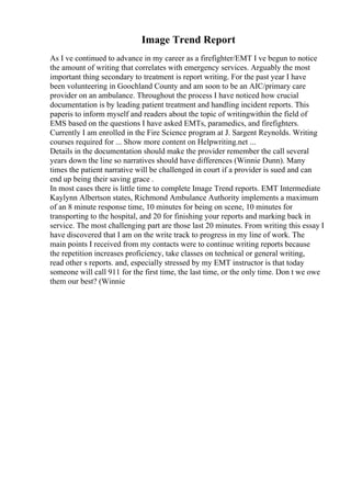 Image Trend Report
As I ve continued to advance in my career as a firefighter/EMT I ve begun to notice
the amount of writing that correlates with emergency services. Arguably the most
important thing secondary to treatment is report writing. For the past year I have
been volunteering in Goochland County and am soon to be an AIC/primary care
provider on an ambulance. Throughout the process I have noticed how crucial
documentation is by leading patient treatment and handling incident reports. This
paperis to inform myself and readers about the topic of writingwithin the field of
EMS based on the questions I have asked EMTs, paramedics, and firefighters.
Currently I am enrolled in the Fire Science program at J. Sargent Reynolds. Writing
courses required for ... Show more content on Helpwriting.net ...
Details in the documentation should make the provider remember the call several
years down the line so narratives should have differences (Winnie Dunn). Many
times the patient narrative will be challenged in court if a provider is sued and can
end up being their saving grace .
In most cases there is little time to complete Image Trend reports. EMT Intermediate
Kaylynn Albertson states, Richmond Ambulance Authority implements a maximum
of an 8 minute response time, 10 minutes for being on scene, 10 minutes for
transporting to the hospital, and 20 for finishing your reports and marking back in
service. The most challenging part are those last 20 minutes. From writing this essay I
have discovered that I am on the write track to progress in my line of work. The
main points I received from my contacts were to continue writing reports because
the repetition increases proficiency, take classes on technical or general writing,
read other s reports. and, especially stressed by my EMT instructor is that today
someone will call 911 for the first time, the last time, or the only time. Don t we owe
them our best? (Winnie
 