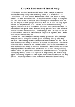 Essay On The Summer I Turned Pretty
Following the success of The Summer I Turned Pretty , Jenny Han published
another captivating Young Adult book many known as To All the Boys I ve
Loved Before . And to no surprise, it had become a New York Bestseller among
readers. This book is quite intricate. You may end up either loving it or saying meh
to it. This could be due to characters way of dealing with circumstances, how the
plot line is by all accounts going at a moderate pace, and so forth. The story began
pleasant and straightforward. With Lara Jean, as the main character, being a
hopeless romantic who write letters to her crushes but never sends them rather, she
places them in her special hatbox. However, things got out of hand when the letters
were mailed out of nowhere without Lara knowledge. What s worse is that one out
of the five letters were about her older sister, Margot s, ex boyfriend, Josh.... Show
more content on Helpwriting.net ...
This book has a really ambiguous ending, meaning, you re sorta left a cliffhanger.
And quite frankly, throughout the book, you ll most likely wind up being truly
baffled at Laura s naivety and the characters lack of development. But don t fret, as
there are a sequel and trilogy to this book. In addition, the story doesn t concentrate
excessively on the letters even if it were the cause of the conflict. But don t fret, as
there are a sequel and trilogy to this book. Nonetheless, I d recommend this book to
not just people who are interested in romance but also to those who enjoy reading
realistic fiction. The general tone of this book is light and comical so I thought that
it was pretty amusing to read. And regardless of the possibility that the book may
appear to be cheesy, the plot is to some degree relatable and the characters feel truly
genuine. I personally can t wait to see the movie as it s reported to be currently
 