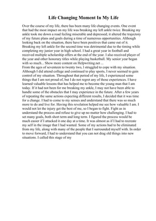 Life Changing Moment In My Life
Over the course of my life, there has been many life changing events. One event
that had the most impact on my life was breaking my left ankle twice. Breaking my
ankle took me down a road feeling miserable and depressed; it altered the trajectory
of my future plans and goals during a time of numerous opportunities. Although
looking back on the situation, there have been positives that came out of it.
Breaking my left ankle for the second time was detrimental due to the timing while
completing my junior year in high school. I had a great year in football and
received multiple scholarship offers at the end of the year. I also received player of
the year and other honorary titles while playing basketball. My senior year began
with so much... Show more content on Helpwriting.net ...
From the ages of seventeen to twenty two, l struggled to cope with my situation.
Although I did attend college and continued to play sports, I never seemed to gain
control of my situation. Throughout that period of my life, I experienced some
things that I am not proud of, but I do not regret any of those experiences. I have
learned valuable lessons that has helped me to become the young man that I am
today. If it had not been for me breaking my ankle, I may not have been able to
handle some of the obstacles that I may experience in the future. After a few years
of repeating the same actions expecting different results, I decided that it was time
for a change. I had to come to my senses and understand that there was so much
more to do and live for. Having this revelation helped me see how valuable I am. I
would not let the injury get the best of me, so I began to fight. Fight as in
understand the process and refuse to give up no matter how challenging. I had to
set many goals, both short term and long term. I figured the process would be
much easier if I attacked it one day at a time. It was almost as if I had to recreate
my self in the image that I had wanted. Some of my actions had to be eliminated
from my life, along with many of the people that I surrounded myself with. In order
to move forward, I had to understand that you can not drag old things into new
situations. I called this stage of my
 