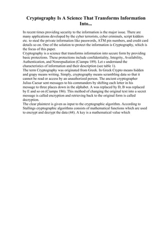Cryptography Is A Science That Transforms Information
Into...
In recent times providing security to the information is the major issue. There are
many applications developed by the cyber terrorists, cyber criminals, script kidders
etc. to steal the private information like passwords, ATM pin numbers, and credit card
details so on. One of the solution to protect the information is Cryptography, which is
the focus of this paper.
Cryptography is a science that transforms information into secure form by providing
basic protections. These protections include confidentiality, Integrity, Availability,
Authentication, and Nonrepudiation (Ciampa 189). Let s understand the
characteristics of information and their description (see table 1).
The term Cryptography was originated from Greek. In Greek Crypto means hidden
and grapy means writing. Simply, cryptography means scrambling data so that it
cannot be read or access by an unauthorized person. The ancient cryptographer
Julius Caesar sent messages to his commanders by shifting each letter in his
message to three places down in the alphabet. A was replaced by D, B was replaced
by E and so on (Ciampa 186). This method of changing the original text into a secret
message is called encryption and retrieving back to the original form is called
decryption.
The clear plaintext is given as input to the cryptographic algorithm. According to
Stallings cryptographic algorithms consists of mathematical functions which are used
to encrypt and decrypt the data (44). A key is a mathematical value which
 