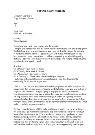 English Essay Example
Minecraft Username:
Trigy Previous Names
Age:
14
Time zone:
GMT +1 (Amsterdam)
Country:
The netherlands
How many hours a day can you put into the server?:
I can put a lot of the hours into the server because I stay home a lot and mostly game.
But I do have to go to school events on a rare day but I will try to put the majority
of my hours into this server if I get staff! Also sometimes depending on the day I
have to do other things so my hours could sway depending on what is happening
that day. The hours I will put down is how much time I could spend on the server on
a perfect day and a perfect week.
Schedule!
On a Monday I can work 6 7 hours.
On a Tuesday I can work 3 5 hours.
On a Wednesday I can work 6 7 hours.
On a Thursday I ... Show more content on Helpwriting.net ...
I truly love getting rid of hackers/cheaters because I hate how they ruin the
community for a lot of the player base.
I feel as if I had the rank I would be able to help players more. Most people on the
server when they see you asking if anyone needs help they count you as a suck up or
a tryhard. But in reality, I am just trying to help players have a better overall
experience on the server one step at a time. Let s say for example someone is asking
for help in chat a lot of times over and over again and he isn t getting any staff
message him/her. I am able to message him but usually, I get responses like I don t
need you I need a staff. I want to use my staff powers for the betterment of the server
and so I can help players more often.
The last reason I think would like to be staff is that it would give me something to
do. Everyday I get home from school and hop on Forcide for a little bit, then I get
bored after 30 minutes or so. If I was staff then I would never get bored because
there is endless possibility s of what I can be doing. I can be helping people in
teamspeak, or helping someone on the server, or just monitoring everyone and
making sure they are having a good time. Either way, there is so much to do as a
staff member and I am eager to do it. If you give me the opportunity to show you
 