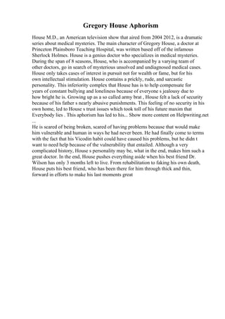 Gregory House Aphorism
House M.D., an American television show that aired from 2004 2012, is a dramatic
series about medical mysteries. The main character of Gregory House, a doctor at
Princeton Plainsboro Teaching Hospital, was written based off of the infamous
Sherlock Holmes. House is a genius doctor who specializes in medical mysteries.
During the span of 8 seasons, House, who is accompanied by a varying team of
other doctors, go in search of mysterious unsolved and undiagnosed medical cases.
House only takes cases of interest in pursuit not for wealth or fame, but for his
own intellectual stimulation. House contains a prickly, rude, and sarcastic
personality. This inferiority complex that House has is to help compensate for
years of constant bullying and loneliness because of everyone s jealousy due to
how bright he is. Growing up as a so called army brat , House felt a lack of security
because of his father s nearly abusive punishments. This feeling of no security in his
own home, led to House s trust issues which took toll of his future maxim that
Everybody lies . This aphorism has led to his... Show more content on Helpwriting.net
...
He is scared of being broken, scared of having problems because that would make
him vulnerable and human in ways he had never been. He had finally come to terms
with the fact that his Vicodin habit could have caused his problems, but he didn t
want to need help because of the vulnerability that entailed. Although a very
complicated history, House s personality may be, what in the end, makes him such a
great doctor. In the end, House pushes everything aside when his best friend Dr.
Wilson has only 3 months left to live. From rehabilitation to faking his own death,
House puts his best friend, who has been there for him through thick and thin,
forward in efforts to make his last moments great
 