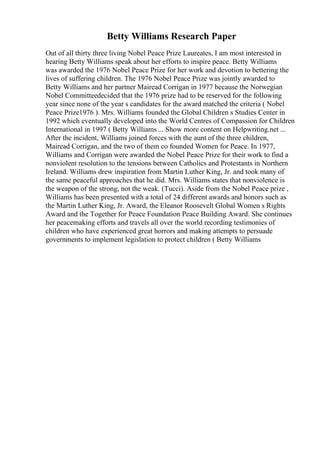 Betty Williams Research Paper
Out of all thirty three living Nobel Peace Prize Laureates, I am most interested in
hearing Betty Williams speak about her efforts to inspire peace. Betty Williams
was awarded the 1976 Nobel Peace Prize for her work and devotion to bettering the
lives of suffering children. The 1976 Nobel Peace Prize was jointly awarded to
Betty Williams and her partner Mairead Corrigan in 1977 because the Norwegian
Nobel Committeedecided that the 1976 prize had to be reserved for the following
year since none of the year s candidates for the award matched the criteria ( Nobel
Peace Prize1976 ). Mrs. Williams founded the Global Children s Studies Center in
1992 which eventually developed into the World Centres of Compassion for Children
International in 1997 ( Betty Williams ... Show more content on Helpwriting.net ...
After the incident, Williams joined forces with the aunt of the three children,
Mairead Corrigan, and the two of them co founded Women for Peace. In 1977,
Williams and Corrigan were awarded the Nobel Peace Prize for their work to find a
nonviolent resolution to the tensions between Catholics and Protestants in Northern
Ireland. Williams drew inspiration from Martin Luther King, Jr. and took many of
the same peaceful approaches that he did. Mrs. Williams states that nonviolence is
the weapon of the strong, not the weak. (Tucci). Aside from the Nobel Peace prize ,
Williams has been presented with a total of 24 different awards and honors such as
the Martin Luther King, Jr. Award, the Eleanor Roosevelt Global Women s Rights
Award and the Together for Peace Foundation Peace Building Award. She continues
her peacemaking efforts and travels all over the world recording testimonies of
children who have experienced great horrors and making attempts to persuade
governments to implement legislation to protect children ( Betty Williams
 