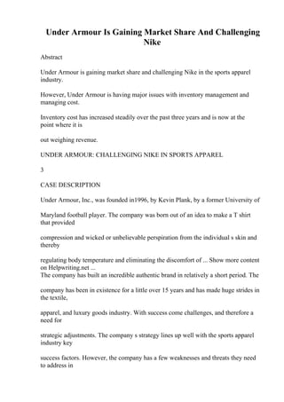 Under Armour Is Gaining Market Share And Challenging
Nike
Abstract
Under Armour is gaining market share and challenging Nike in the sports apparel
industry.
However, Under Armour is having major issues with inventory management and
managing cost.
Inventory cost has increased steadily over the past three years and is now at the
point where it is
out weighing revenue.
UNDER ARMOUR: CHALLENGING NIKE IN SPORTS APPAREL
3
CASE DESCRIPTION
Under Armour, Inc., was founded in1996, by Kevin Plank, by a former University of
Maryland football player. The company was born out of an idea to make a T shirt
that provided
compression and wicked or unbelievable perspiration from the individual s skin and
thereby
regulating body temperature and eliminating the discomfort of ... Show more content
on Helpwriting.net ...
The company has built an incredible authentic brand in relatively a short period. The
company has been in existence for a little over 15 years and has made huge strides in
the textile,
apparel, and luxury goods industry. With success come challenges, and therefore a
need for
strategic adjustments. The company s strategy lines up well with the sports apparel
industry key
success factors. However, the company has a few weaknesses and threats they need
to address in
 