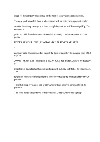 order for the company to continue on the path of steady growth and stability.
The case study revealed there is a huge issue with inventory management. Under
Armour, inventory strategy is to have enough inventories to fill orders quickly. The
company s
year end 2011 financial statement revealed inventory cost had exceeded revenue
gained
UNDER ARMOUR: CHALLENGING NIKE IN SPORTS APPAREL
4
companywide. The increase has caused the days of inventory to increase from 121.4
days in
2009 to 155.8 in 2011 (Thompson et al., 2014, p. c 52). Under Amour s product days
of
inventory is much higher than the sports apparel industry and that of its competitors.
This
revelation has caused management to consider reducing the products offered by 20
percent.
The other issue revealed is that Under Armour does not own any patents for its
products.
This issue poses a huge threat to the company. Under Armour has a group
 