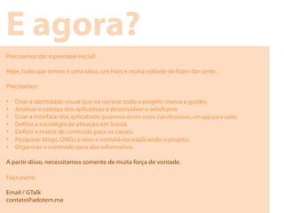 E agora?
Precisamos dar o pontapé inicial!

Hoje, tudo que temos é uma ideia, um host e muita voltade de fazer dar certo.

Precisamos:

•    Criar a identidade visual que irá nortear todo o projeto: marca e guides.
•    Analisar o esboço dos aplicativos e desenvolver o wireframe
•    Criar a interface dos aplicativos (podemos dividir entre 2 prossionais, um app para cada)
•    Denir a estratégia de ativação em Social.
•    Denir a matriz de conteúdo para os canais.
•    Pesquisar blogs, ONGs e sites e contatá-los explicando o projeto.
•    Organizar o conteúdo para aba informativa.

A partir disso, necessitamos somente de muita força de vontade.

Faça parte:

Email / GTalk
contato@adotem.me
 
