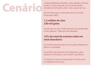 Cenário
          A disponibilidade de dados sobre adoção no Brasil
          ainda é muito reduzida, não existindo dados
          absolutos/unicados sobre cães e gatos de rua.

          Vamos olhar para a estimativa do CCZ de São
          Paulo para 2003:

          1,5 milhão de cães
          230 mil gatos
          Sendo que ao ano, 19.000 animais são sacricados,
          contra apenas 1.500 que são adotados.

          10% do total de animais estão em
          total abandono.
          Os animais abandonados na rua geram despesas e
          danos à sociedade.

          O sacrifício dos animais não resgatados, gera
          despesas ao Estado e não resolve o problema.

          O incentivo à posse responsável é a forma mais
          completa de sanar isso.
 